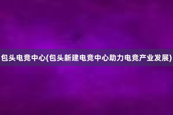 包头电竞中心(包头新建电竞中心助力电竞产业发展)