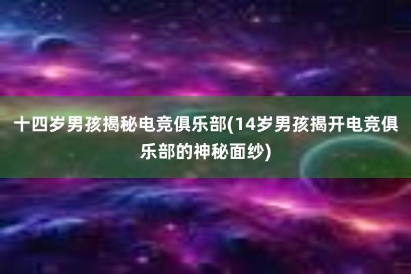 十四岁男孩揭秘电竞俱乐部(14岁男孩揭开电竞俱乐部的神秘面纱)