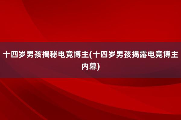 十四岁男孩揭秘电竞博主(十四岁男孩揭露电竞博主内幕)