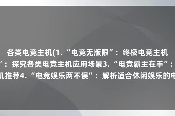 各类电竞主机(1. “电竞无版限”：终极电竞主机盘点2. “揭秘电竞世界”：探究各类电竞主机应用场景3. “电竞霸主在手”：精选数款顶级电竞主机推荐4. “电竞娱乐两不误”：解析适合休闲娱乐的电竞主机5. “终极游戏体验”：使用这些电竞主机让你来一场极致游戏体验)