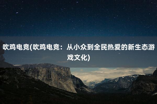 吹鸡电竞(吹鸡电竞：从小众到全民热爱的新生态游戏文化)