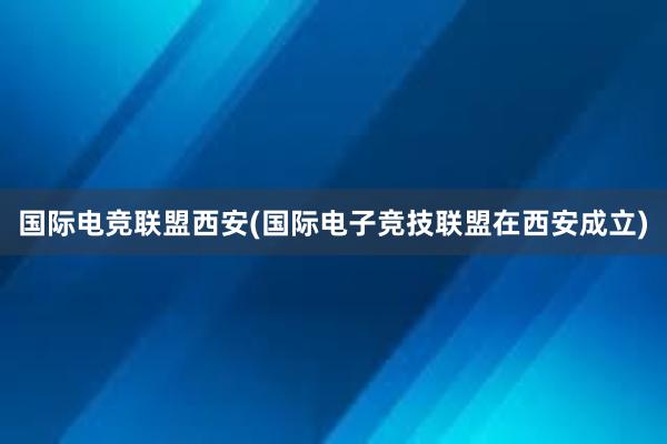 国际电竞联盟西安(国际电子竞技联盟在西安成立)