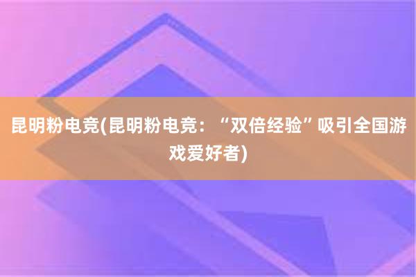 昆明粉电竞(昆明粉电竞：“双倍经验”吸引全国游戏爱好者)