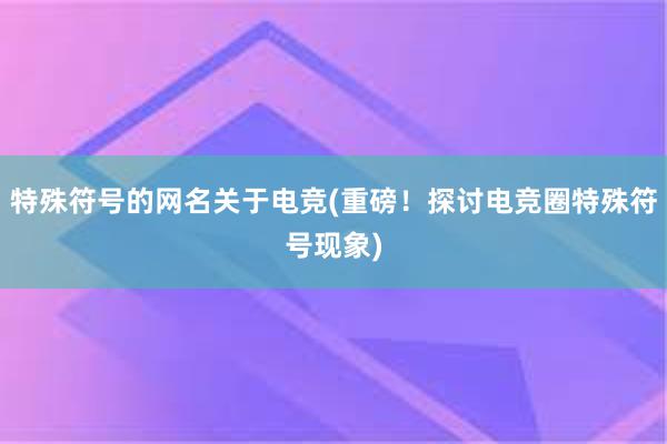 特殊符号的网名关于电竞(重磅！探讨电竞圈特殊符号现象)