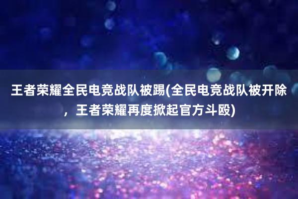 王者荣耀全民电竞战队被踢(全民电竞战队被开除，王者荣耀再度掀起官方斗殴)