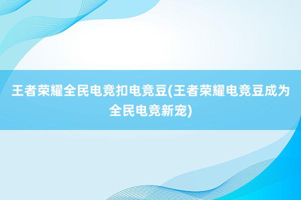 王者荣耀全民电竞扣电竞豆(王者荣耀电竞豆成为全民电竞新宠)