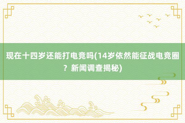 现在十四岁还能打电竞吗(14岁依然能征战电竞圈？新闻调查揭秘)