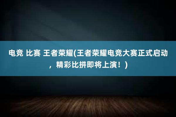 电竞 比赛 王者荣耀(王者荣耀电竞大赛正式启动，精彩比拼即将上演！)