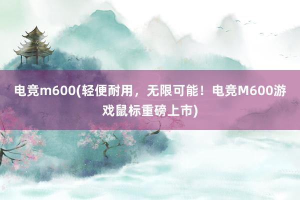 电竞m600(轻便耐用，无限可能！电竞M600游戏鼠标重磅上市)