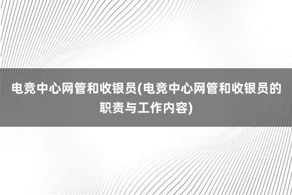 电竞中心网管和收银员(电竞中心网管和收银员的职责与工作内容)