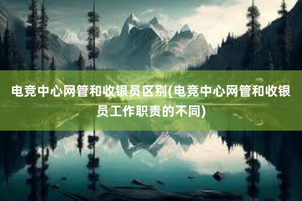 电竞中心网管和收银员区别(电竞中心网管和收银员工作职责的不同)