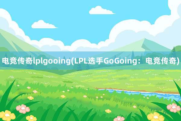 电竞传奇lplgooing(LPL选手GoGoing：电竞传奇)