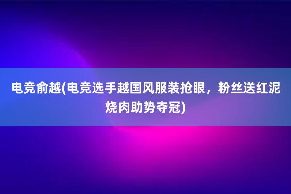 电竞俞越(电竞选手越国风服装抢眼，粉丝送红泥烧肉助势夺冠)