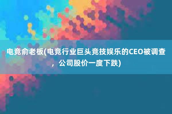 电竞俞老板(电竞行业巨头竞技娱乐的CEO被调查，公司股价一度下跌)