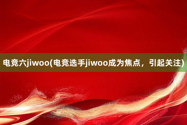 电竞六jiwoo(电竞选手jiwoo成为焦点，引起关注)