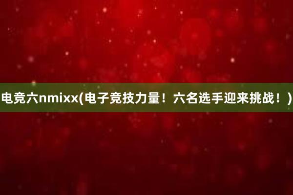 电竞六nmixx(电子竞技力量！六名选手迎来挑战！)