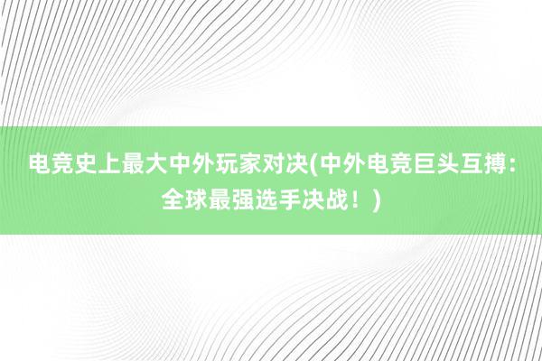 电竞史上最大中外玩家对决(中外电竞巨头互搏：全球最强选手决战！)