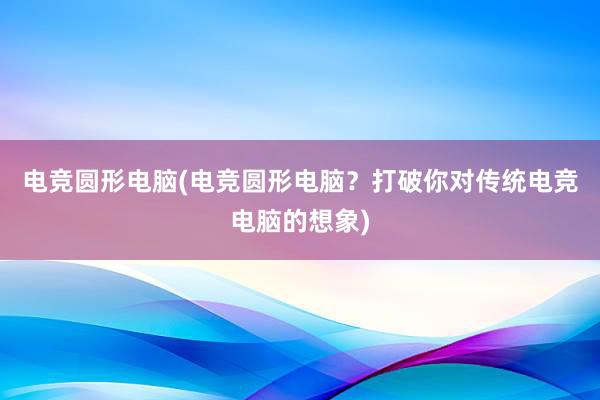 电竞圆形电脑(电竞圆形电脑？打破你对传统电竞电脑的想象)