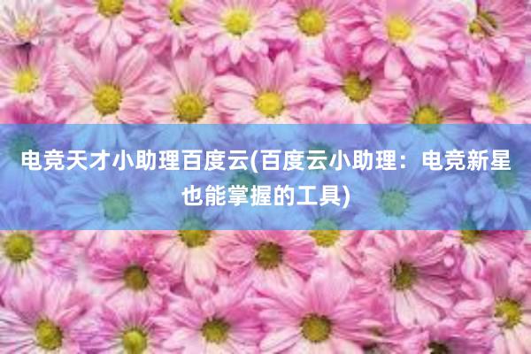 电竞天才小助理百度云(百度云小助理：电竞新星也能掌握的工具)