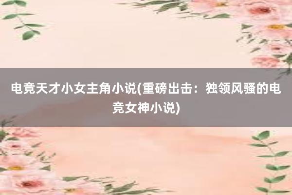 电竞天才小女主角小说(重磅出击：独领风骚的电竞女神小说)