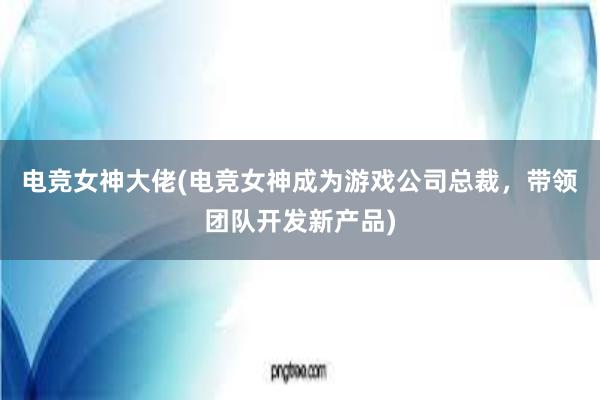 电竞女神大佬(电竞女神成为游戏公司总裁，带领团队开发新产品)