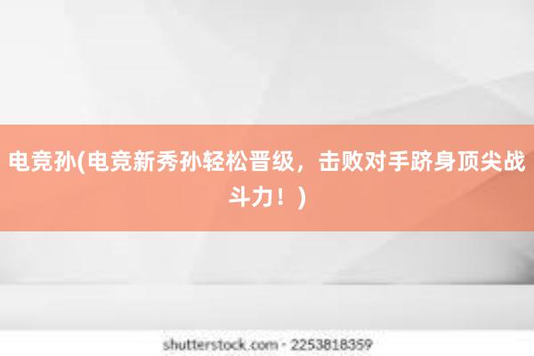 电竞孙(电竞新秀孙轻松晋级，击败对手跻身顶尖战斗力！)