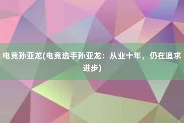 电竞孙亚龙(电竞选手孙亚龙：从业十年，仍在追求进步)