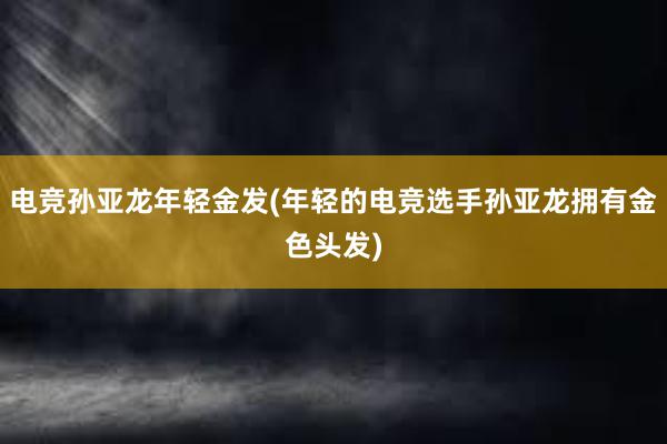 电竞孙亚龙年轻金发(年轻的电竞选手孙亚龙拥有金色头发)