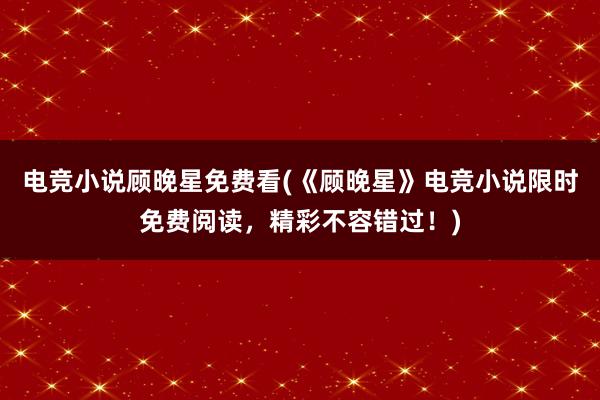 电竞小说顾晚星免费看(《顾晚星》电竞小说限时免费阅读，精彩不容错过！)