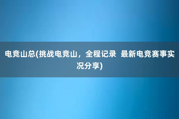 电竞山总(挑战电竞山，全程记录  最新电竞赛事实况分享)