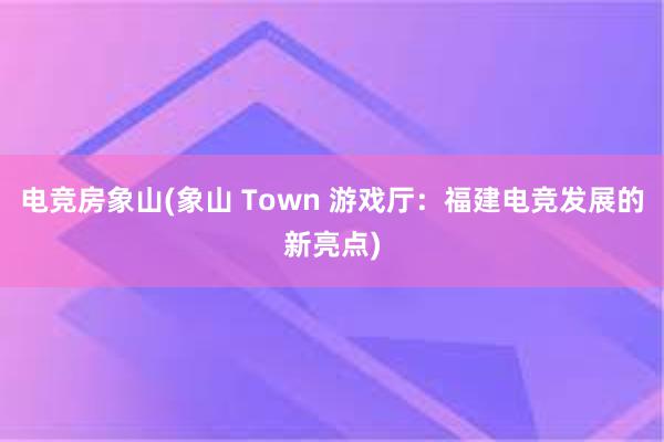 电竞房象山(象山 Town 游戏厅：福建电竞发展的新亮点)