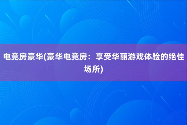 电竞房豪华(豪华电竞房：享受华丽游戏体验的绝佳场所)