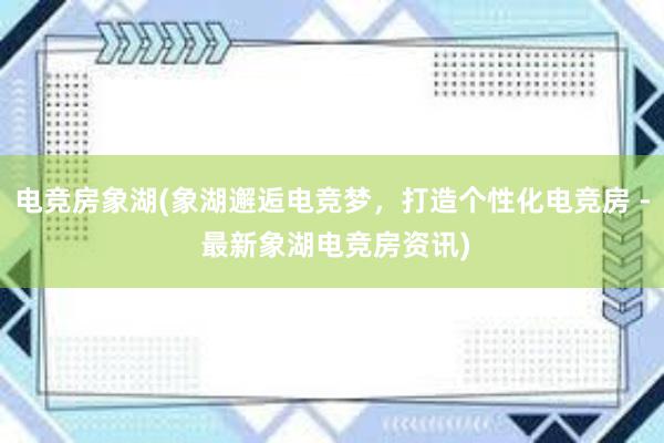 电竞房象湖(象湖邂逅电竞梦，打造个性化电竞房 - 最新象湖电竞房资讯)