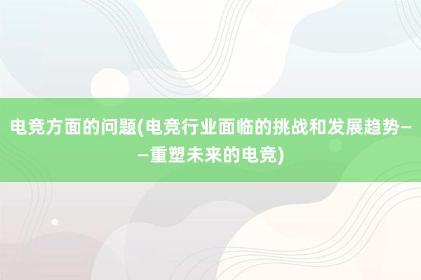 电竞方面的问题(电竞行业面临的挑战和发展趋势——重塑未来的电竞)