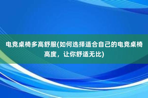 电竞桌椅多高舒服(如何选择适合自己的电竞桌椅高度，让你舒适无比)