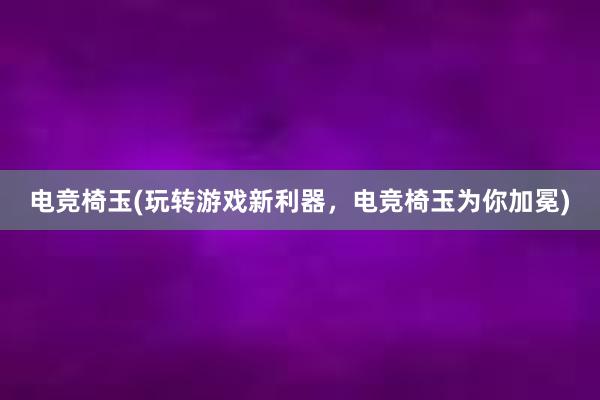 电竞椅玉(玩转游戏新利器，电竞椅玉为你加冕)