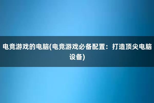 电竞游戏的电脑(电竞游戏必备配置：打造顶尖电脑设备)