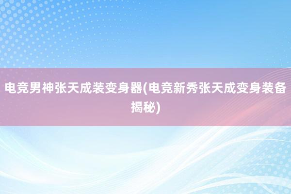 电竞男神张天成装变身器(电竞新秀张天成变身装备揭秘)