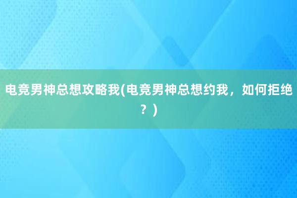 电竞男神总想攻略我(电竞男神总想约我，如何拒绝？)