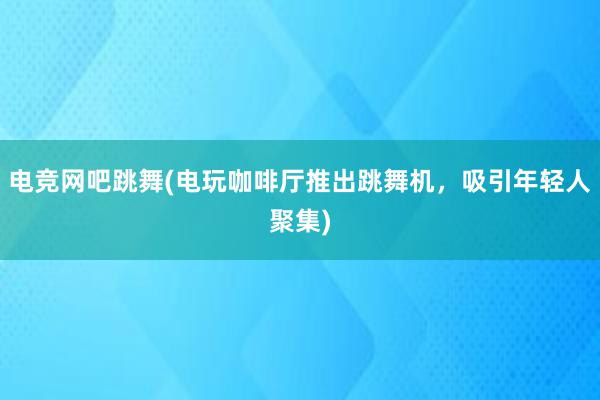 电竞网吧跳舞(电玩咖啡厅推出跳舞机，吸引年轻人聚集)