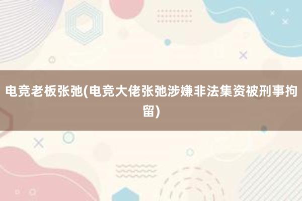 电竞老板张弛(电竞大佬张弛涉嫌非法集资被刑事拘留)