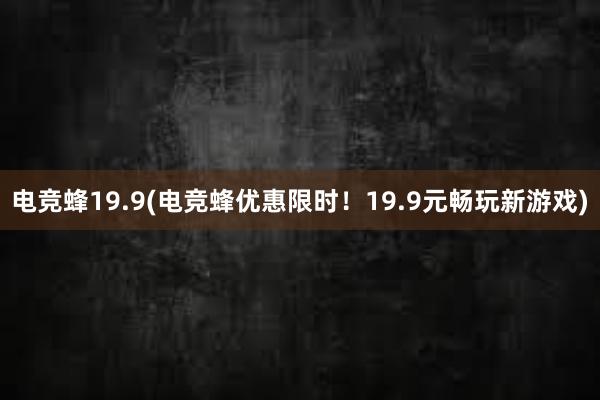 电竞蜂19.9(电竞蜂优惠限时！19.9元畅玩新游戏)