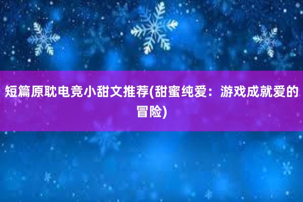 短篇原耽电竞小甜文推荐(甜蜜纯爱：游戏成就爱的冒险)