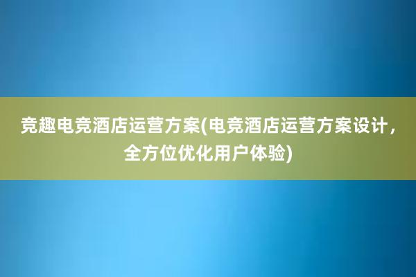 竞趣电竞酒店运营方案(电竞酒店运营方案设计，全方位优化用户体验)