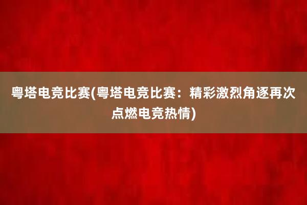 粤塔电竞比赛(粤塔电竞比赛：精彩激烈角逐再次点燃电竞热情)