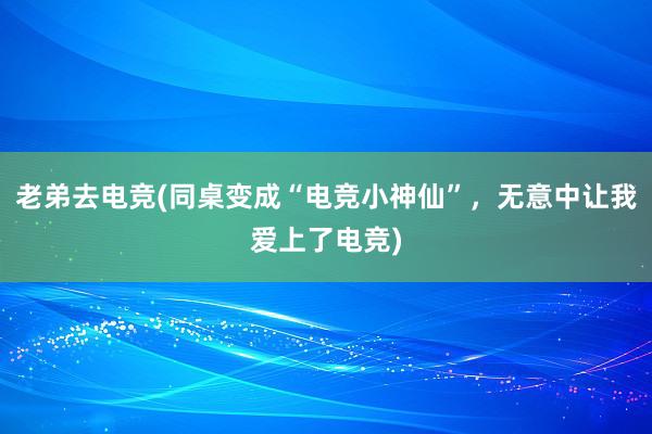 老弟去电竞(同桌变成“电竞小神仙”，无意中让我爱上了电竞)