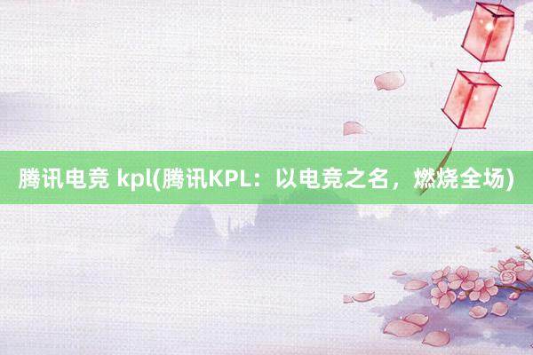 腾讯电竞 kpl(腾讯KPL：以电竞之名，燃烧全场)