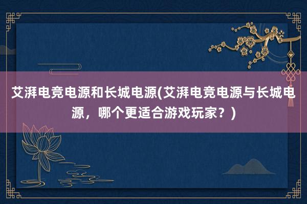 艾湃电竞电源和长城电源(艾湃电竞电源与长城电源，哪个更适合游戏玩家？)