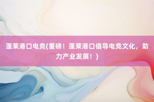 蓬莱港口电竞(重磅！蓬莱港口倡导电竞文化，助力产业发展！)