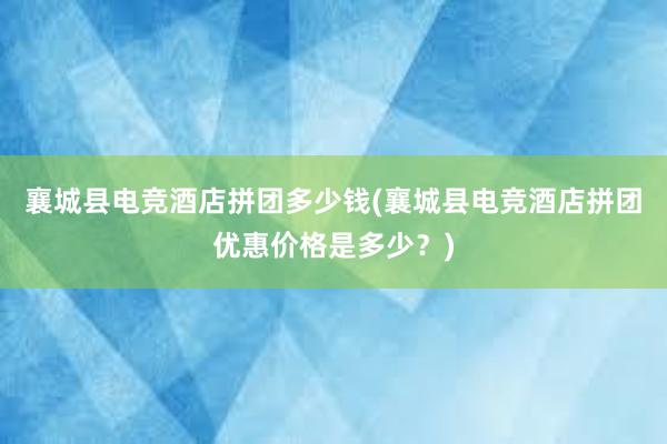 襄城县电竞酒店拼团多少钱(襄城县电竞酒店拼团优惠价格是多少？)